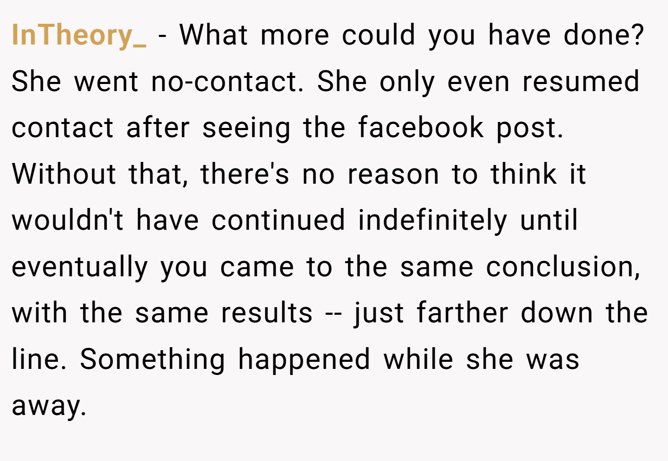 InTheory_ - What more could you have done? She went no-contact. She only even resumed contact after seeing the facebook post. Without that, there's no reason to think it wouldn't have continued indefinitely until eventually you came to the same conclusion, with the same results -- just farther down the line. Something happened while she was away.