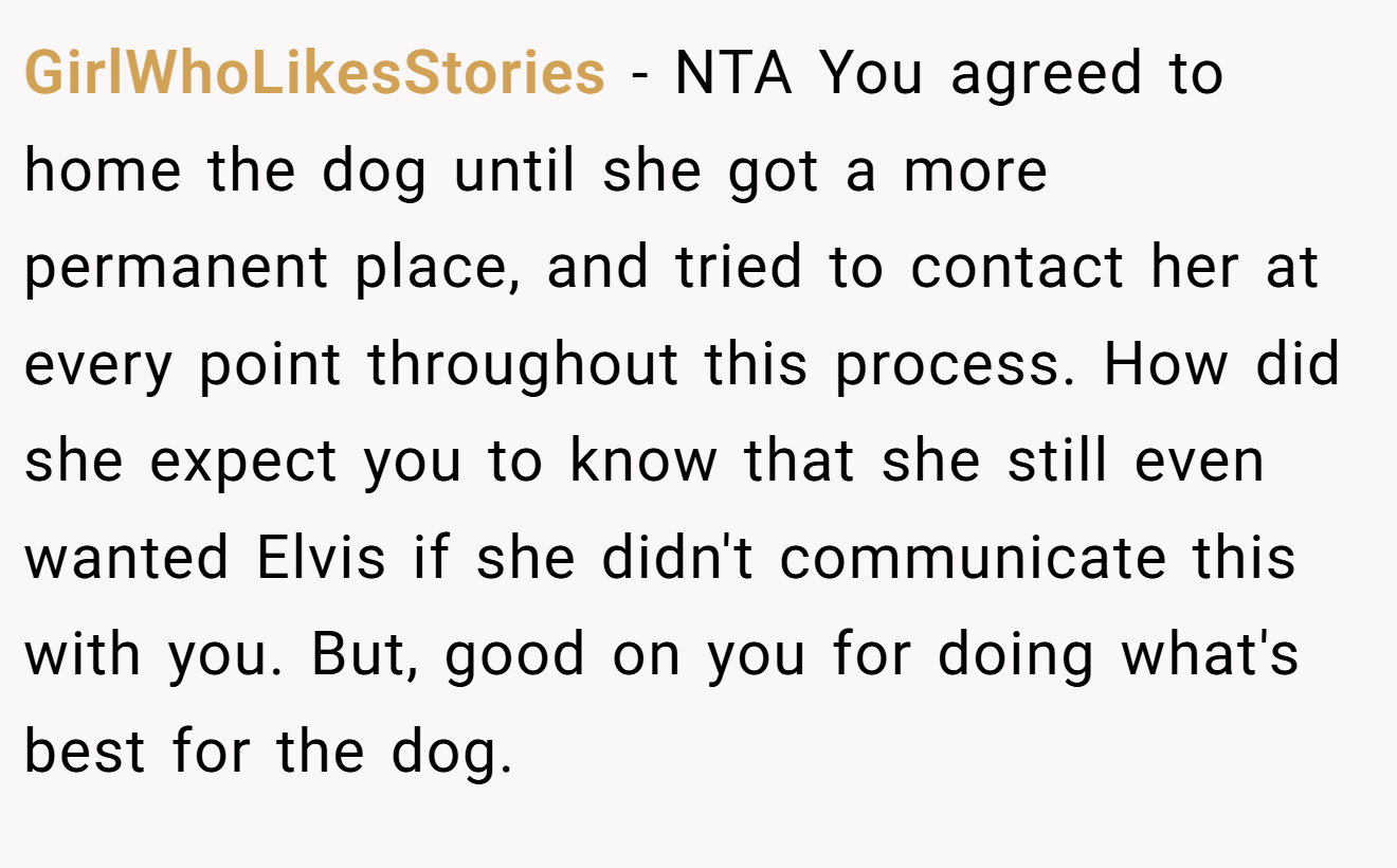 GirlWhoLikesStories - NTA You agreed to home the dog until she got a more permanent place, and tried to contact her at every point throughout this process. How did she expect you to know that she still even wanted Elvis if she didn't communicate this with you. But, good on you for doing what's best for the dog.