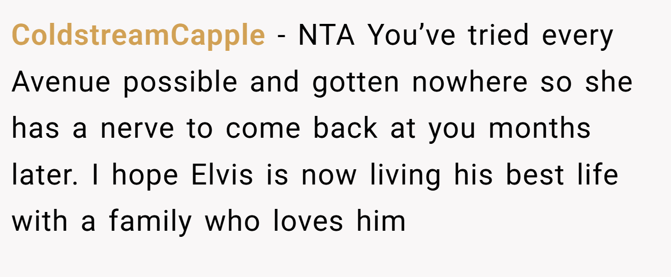 ColdstreamCapple - NTA You’ve tried every Avenue possible and gotten nowhere so she has a nerve to come back at you months later. I hope Elvis is now living his best life with a family who loves him