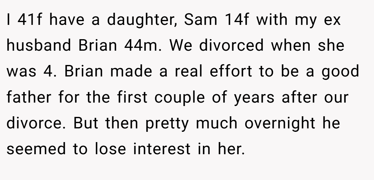 I 41f have a daughter, Sam 14f with my ex husband Brian 44m. We divorced when she was 4. Brian made a real effort to be a good father for the first couple of years after our divorce. But then pretty much overnight he seemed to lose interest in her.