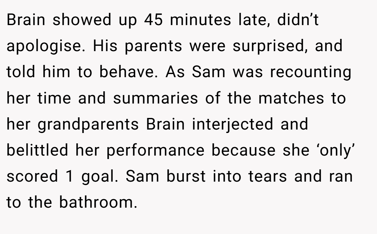 Brain showed up 45 minutes late, didn’t apologise. His parents were surprised, and told him to behave. As Sam was recounting her time and summaries of the matches to her grandparents Brain interjected and belittled her performance because she ‘only’ scored 1 goal. Sam burst into tears and ran to the bathroom.