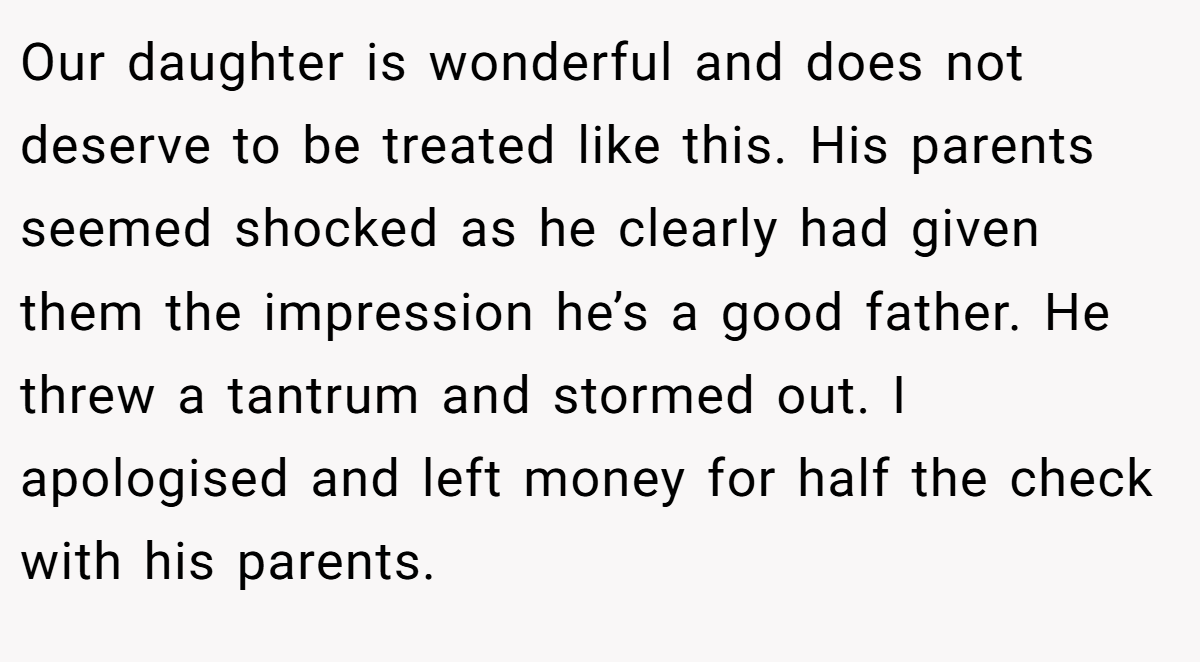 Our daughter is wonderful and does not deserve to be treated like this. His parents seemed shocked as he clearly had given them the impression he’s a good father. He threw a tantrum and stormed out. I apologised and left money for half the check with his parents.