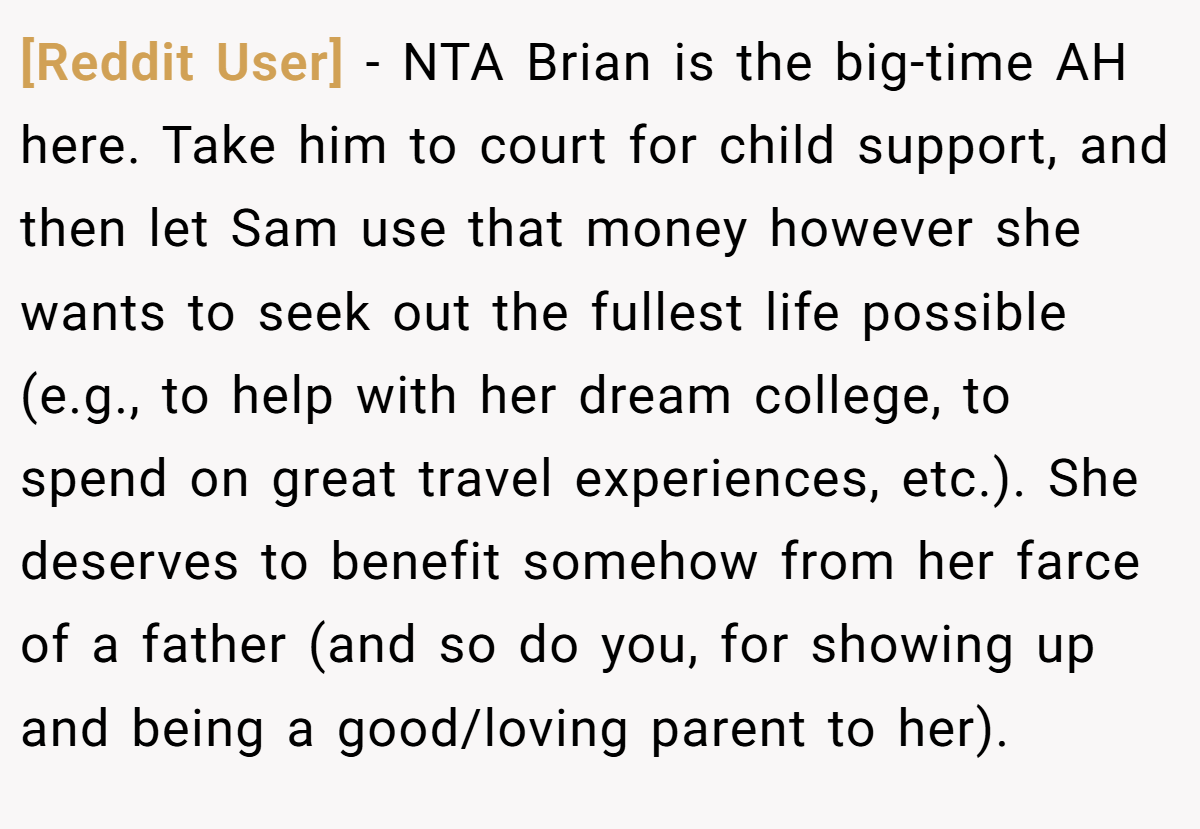 [Reddit User] − NTA Brian is the big-time AH here. Take him to court for child support, and then let Sam use that money however she wants to seek out the fullest life possible (e.g., to help with her dream college, to spend on great travel experiences, etc.). She deserves to benefit somehow from her farce of a father (and so do you, for showing up and being a good/loving parent to her).
