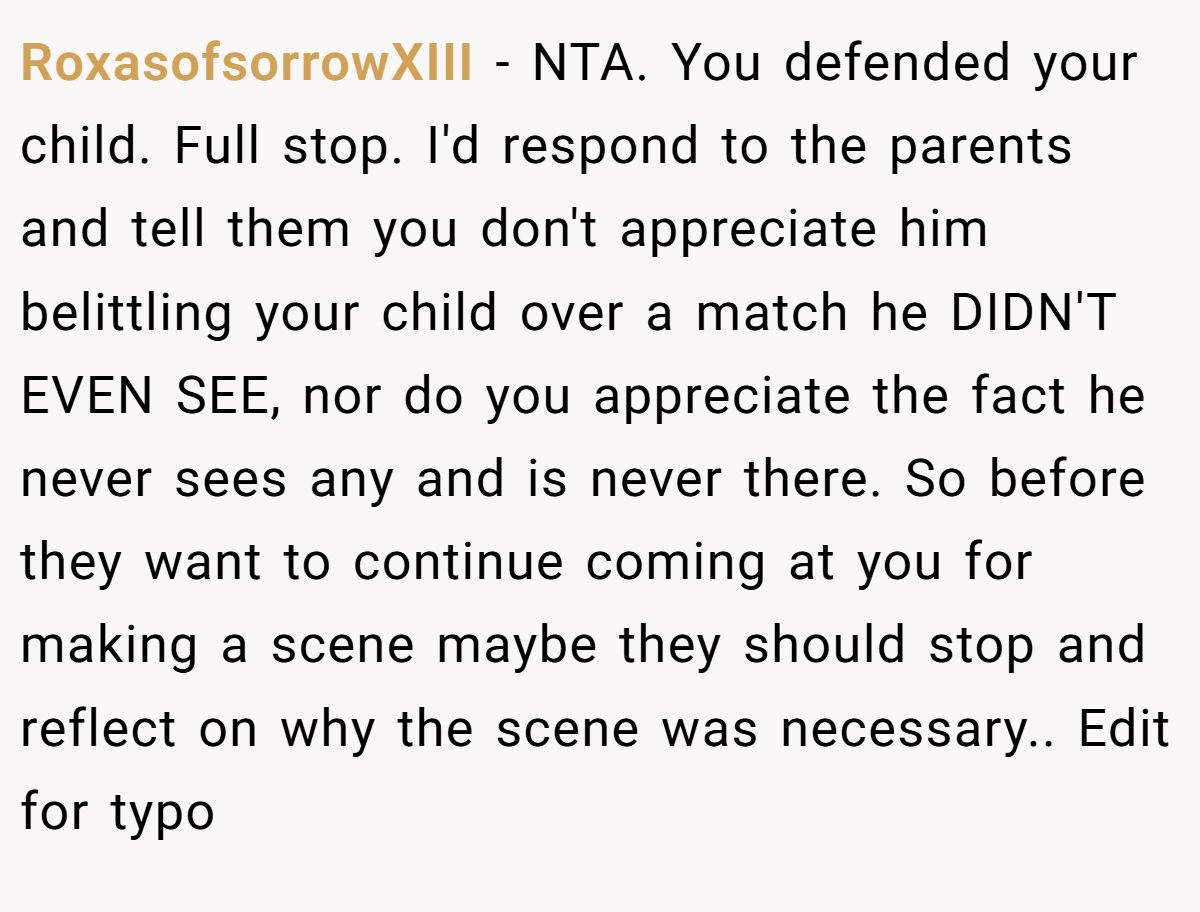 RoxasofsorrowXIII − NTA. You defended your child. Full stop. I'd respond to the parents and tell them you don't appreciate him belittling your child over a match he DIDN'T EVEN SEE, nor do you appreciate the fact he never sees any and is never there. So before they want to continue coming at you for making a scene maybe they should stop and reflect on why the scene was necessary.. Edit for typo
