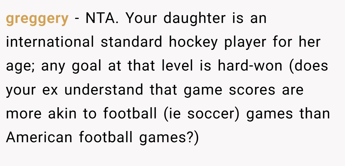 greggery − NTA. Your daughter is an international standard hockey player for her age; any goal at that level is hard-won (does your ex understand that game scores are more akin to football (ie soccer) games than American football games?)