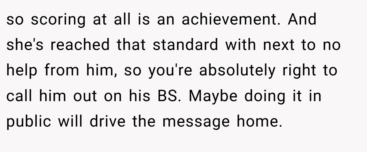 so scoring at all is an achievement. And she's reached that standard with next to no help from him, so you're absolutely right to call him out on his BS. Maybe doing it in public will drive the message home.