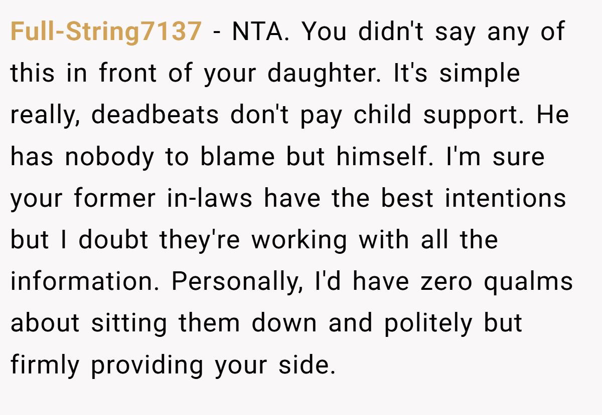 Full-String7137 − NTA. You didn't say any of this in front of your daughter. It's simple really, deadbeats don't pay child support. He has nobody to blame but himself. I'm sure your former in-laws have the best intentions but I doubt they're working with all the information. Personally, I'd have zero qualms about sitting them down and politely but firmly providing your side.