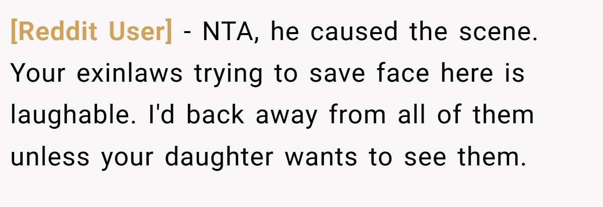 [Reddit User] − NTA, he caused the scene. Your exinlaws trying to save face here is laughable. I'd back away from all of them unless your daughter wants to see them.