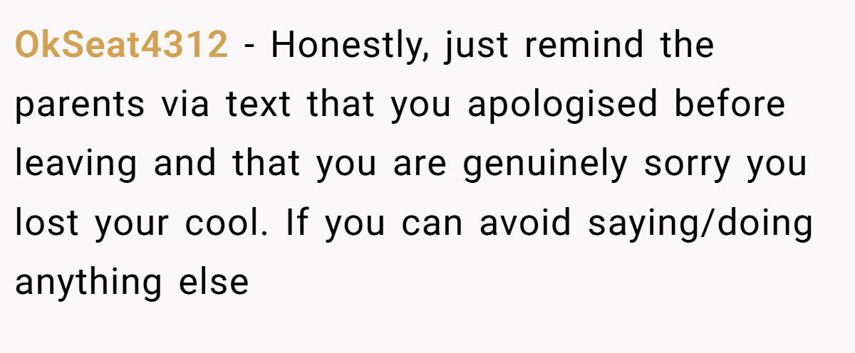 OkSeat4312 − Honestly, just remind the parents via text that you apologised before leaving and that you are genuinely sorry you lost your cool. If you can avoid saying/doing anything else