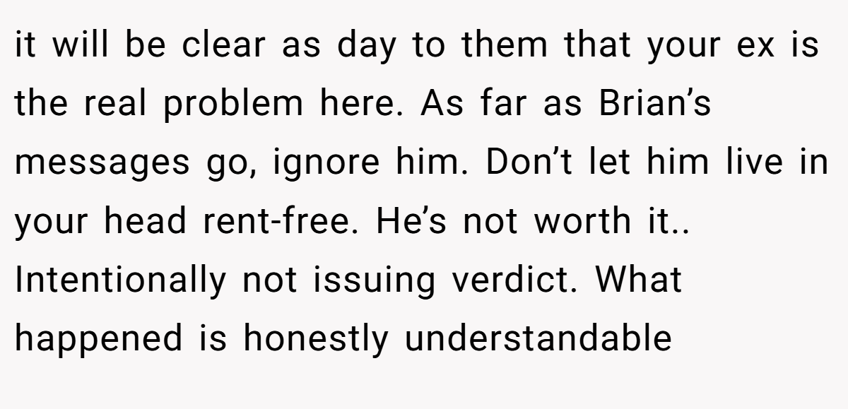 it will be clear as day to them that your ex is the real problem here. As far as Brian’s messages go, ignore him. Don’t let him live in your head rent-free. He’s not worth it.. Intentionally not issuing verdict. What happened is honestly understandable