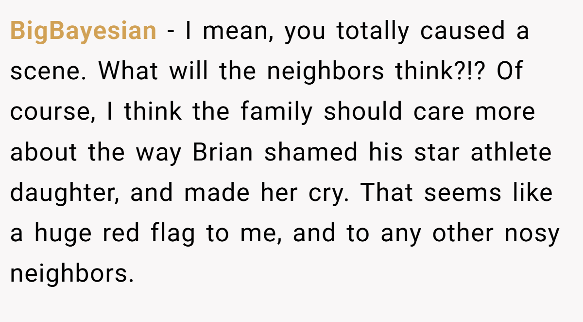 BigBayesian − I mean, you totally caused a scene. What will the neighbors think?!? Of course, I think the family should care more about the way Brian shamed his star athlete daughter, and made her cry. That seems like a huge red flag to me, and to any other nosy neighbors.