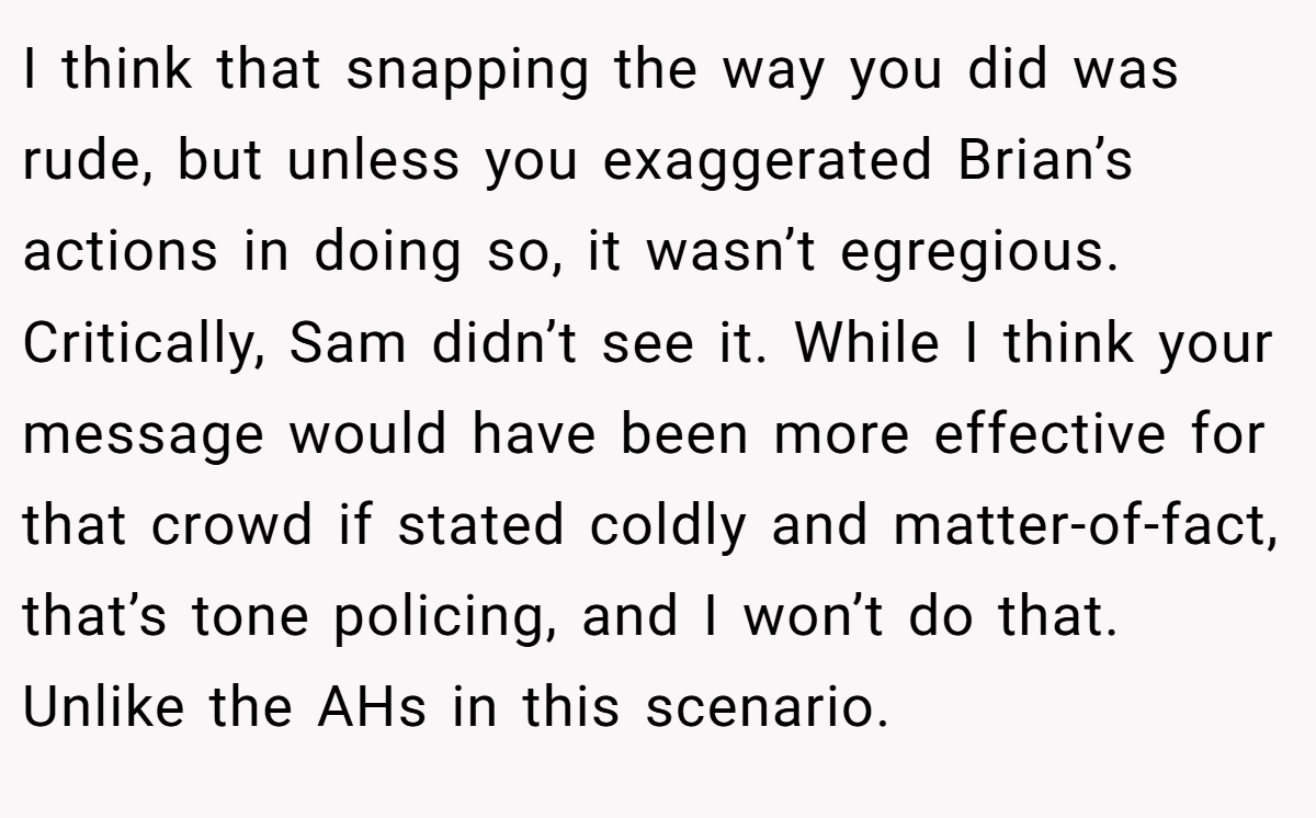 I think that snapping the way you did was rude, but unless you exaggerated Brian’s actions in doing so, it wasn’t egregious. Critically, Sam didn’t see it. While I think your message would have been more effective for that crowd if stated coldly and matter-of-fact, that’s tone policing, and I won’t do that. Unlike the AHs in this scenario.