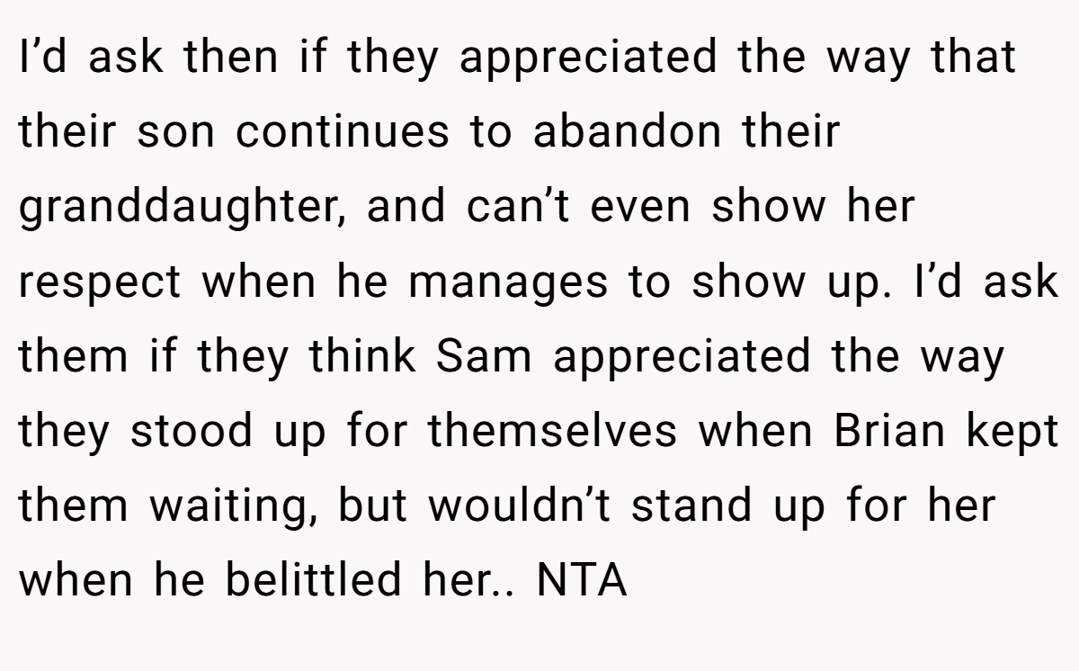 I’d ask then if they appreciated the way that their son continues to abandon their granddaughter, and can’t even show her respect when he manages to show up. I’d ask them if they think Sam appreciated the way they stood up for themselves when Brian kept them waiting, but wouldn’t stand up for her when he belittled her.. NTA