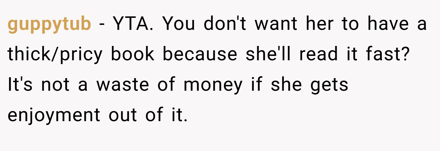 guppytub − YTA. You don't want her to have a thick/pricy book because she'll read it fast? It's not a waste of money if she gets enjoyment out of it.