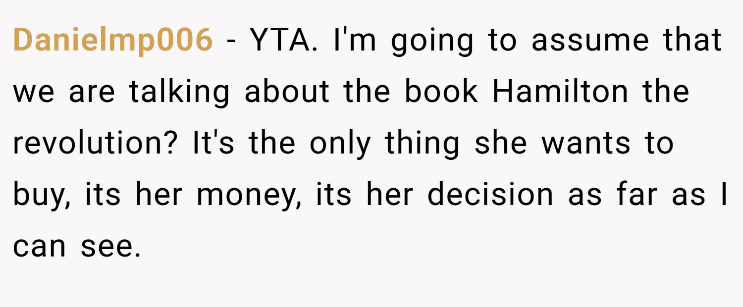 Danielmp006 − YTA. I'm going to assume that we are talking about the book Hamilton the revolution? It's the only thing she wants to buy, its her money, its her decision as far as I can see.