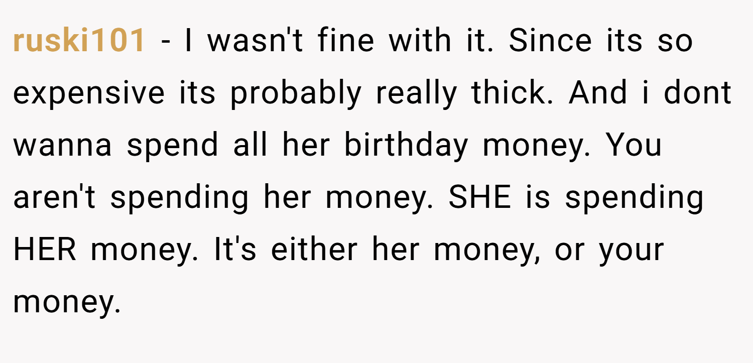 ruski101 − I wasn't fine with it. Since its so expensive its probably really thick. And i dont wanna spend all her birthday money. You aren't spending her money. SHE is spending HER money. It's either her money, or your money.
