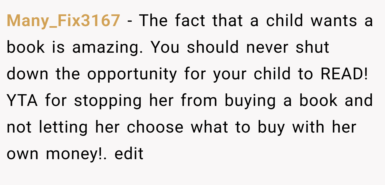 Many_Fix3167 − The fact that a child wants a book is amazing. You should never shut down the opportunity for your child to READ! YTA for stopping her from buying a book and not letting her choose what to buy with her own money!. edit