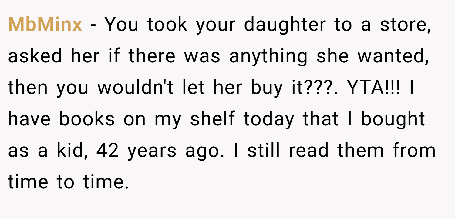 MbMinx − You took your daughter to a store, asked her if there was anything she wanted, then you wouldn't let her buy it???. YTA!!! I have books on my shelf today that I bought as a kid, 42 years ago. I still read them from time to time.