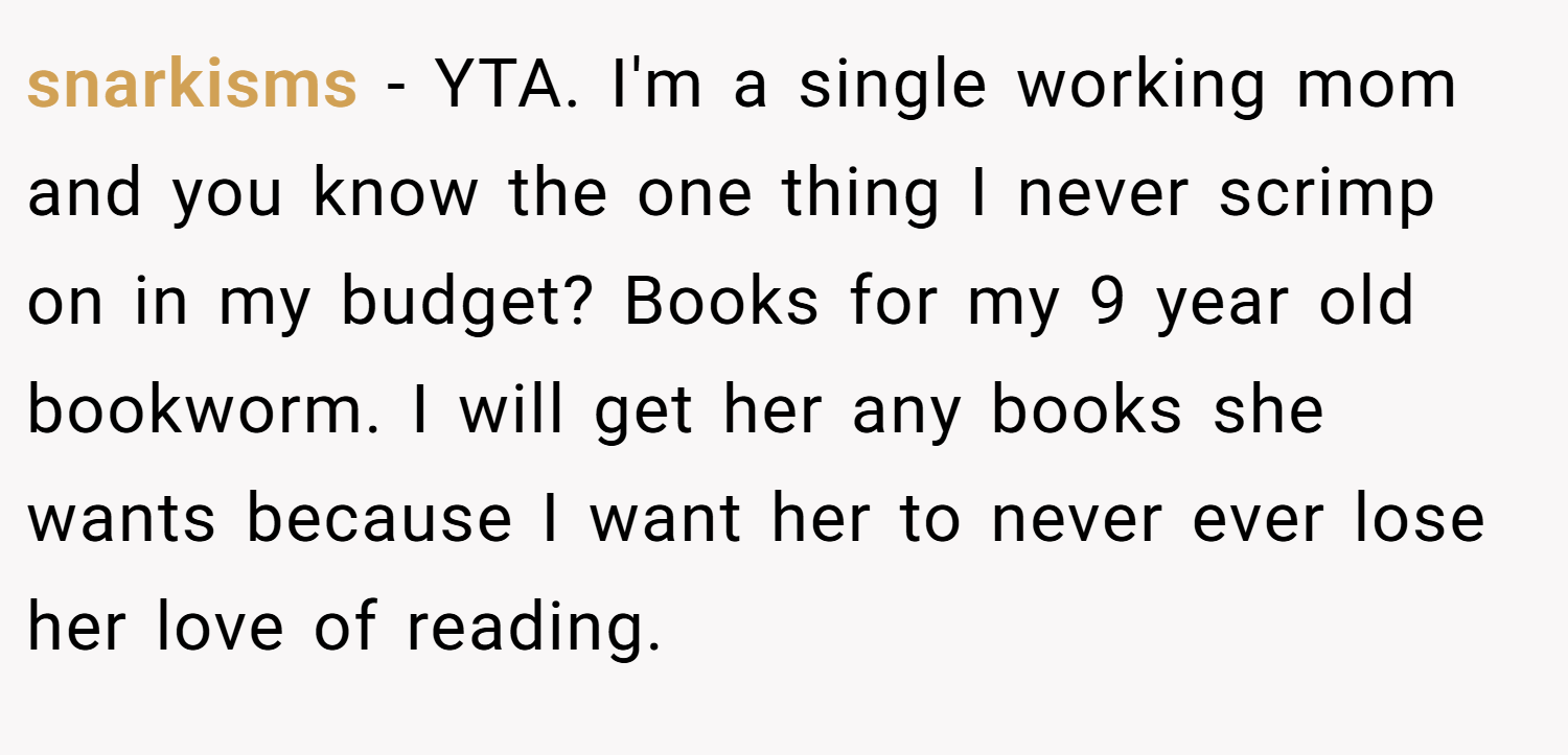 snarkisms − YTA. I'm a single working mom and you know the one thing I never scrimp on in my budget? Books for my 9 year old bookworm. I will get her any books she wants because I want her to never ever lose her love of reading.