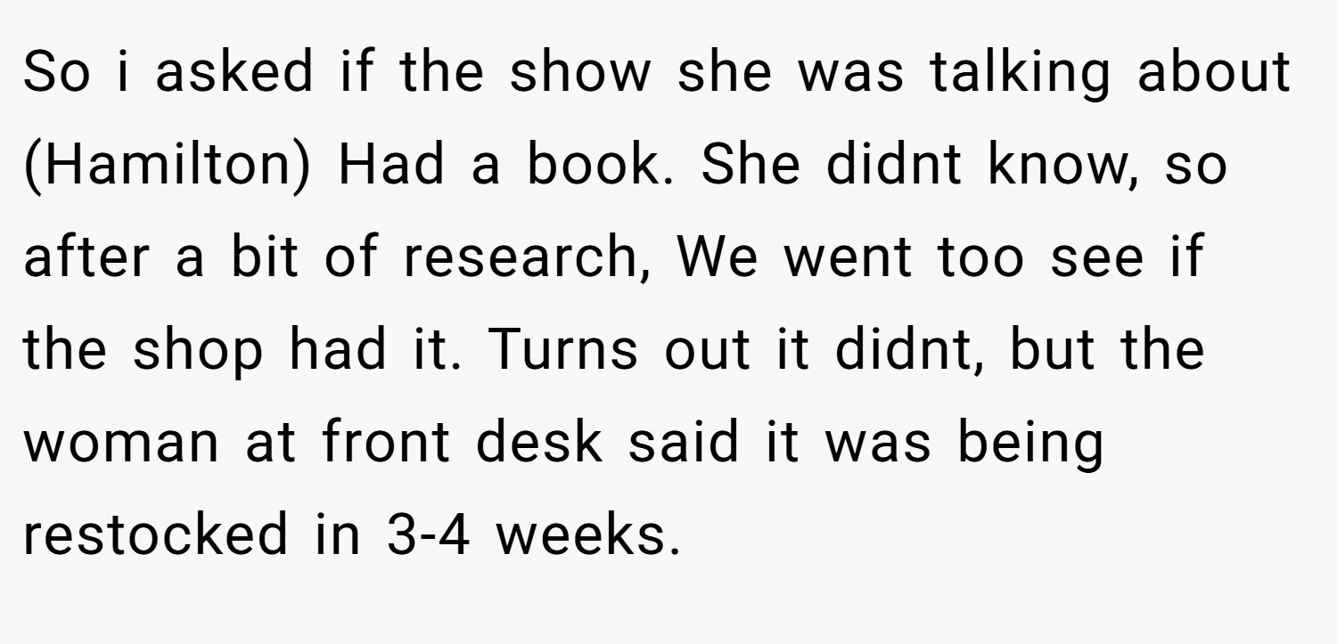 So i asked if the show she was talking about (Hamilton) Had a book. She didnt know, so after a bit of research, We went too see if the shop had it. Turns out it didnt, but the woman at front desk said it was being restocked in 3-4 weeks.