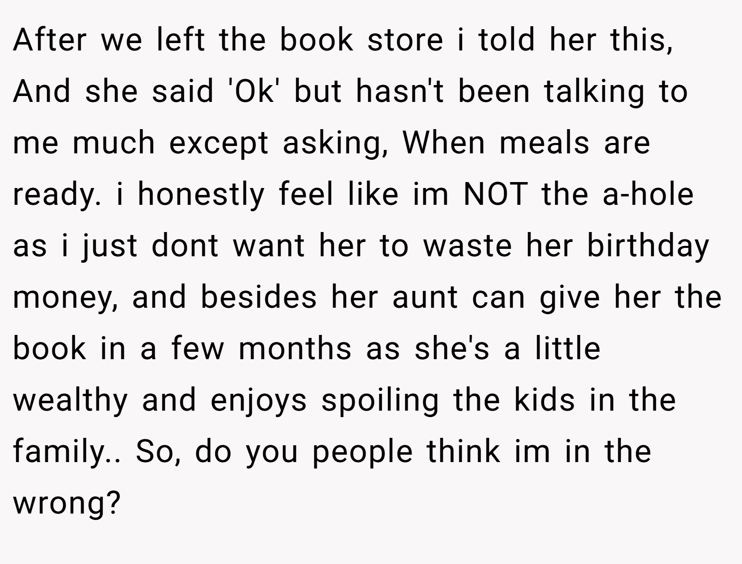 After we left the book store i told her this, And she said 'Ok' but hasn't been talking to me much except asking, When meals are ready. i honestly feel like im NOT the a-hole as i just dont want her to waste her birthday money, and besides her aunt can give her the book in a few months as she's a little wealthy and enjoys spoiling the kids in the family.. So, do you people think im in the wrong?