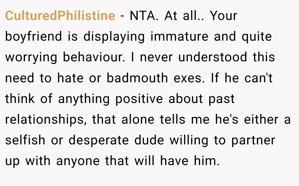 CulturedPhilistine − NTA. At all.. Your boyfriend is displaying immature and quite worrying behaviour. I never understood this need to hate or badmouth exes. If he can't think of anything positive about past relationships, that alone tells me he's either a selfish or desperate dude willing to partner up with anyone that will have him.