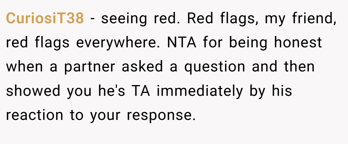 CuriosiT38 − seeing red. Red flags, my friend, red flags everywhere. NTA for being honest when a partner asked a question and then showed you he's TA immediately by his reaction to your response.
