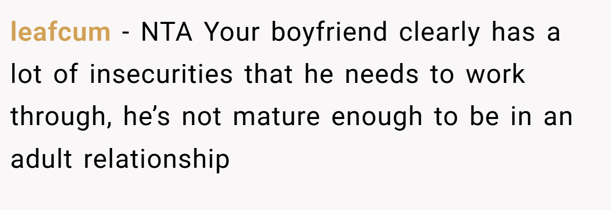 leafcum − NTA Your boyfriend clearly has a lot of insecurities that he needs to work through, he’s not mature enough to be in an adult relationship