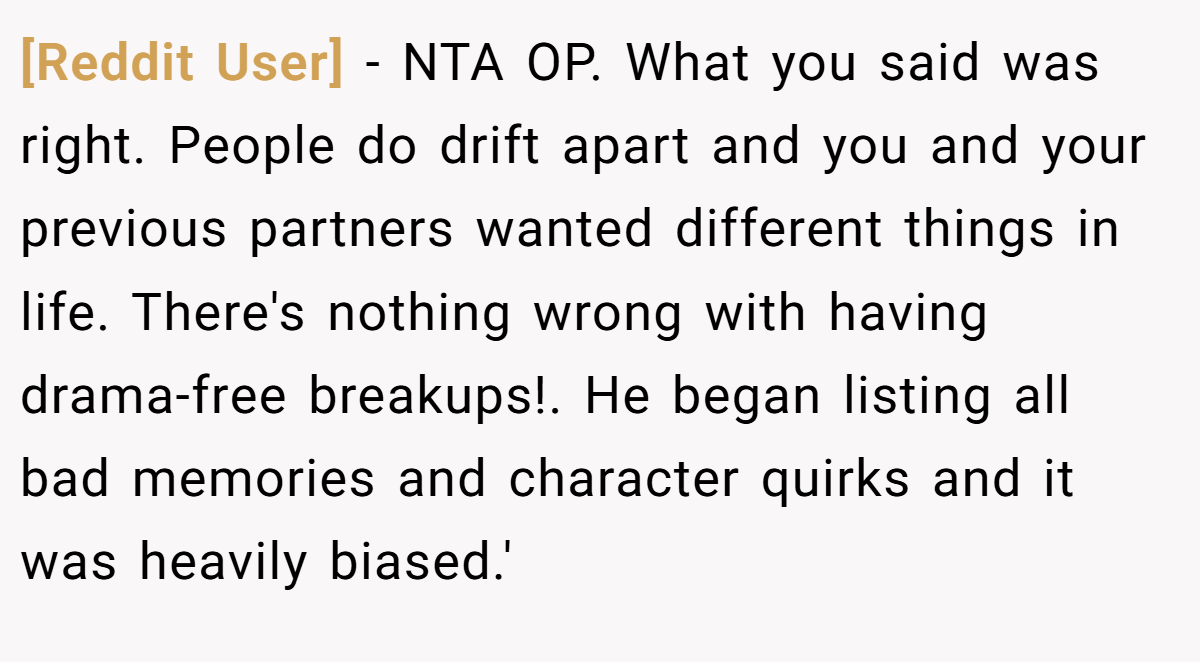 [Reddit User] − NTA OP. What you said was right. People do drift apart and you and your previous partners wanted different things in life. There's nothing wrong with having drama-free breakups!. He began listing all bad memories and character quirks and it was heavily biased.'