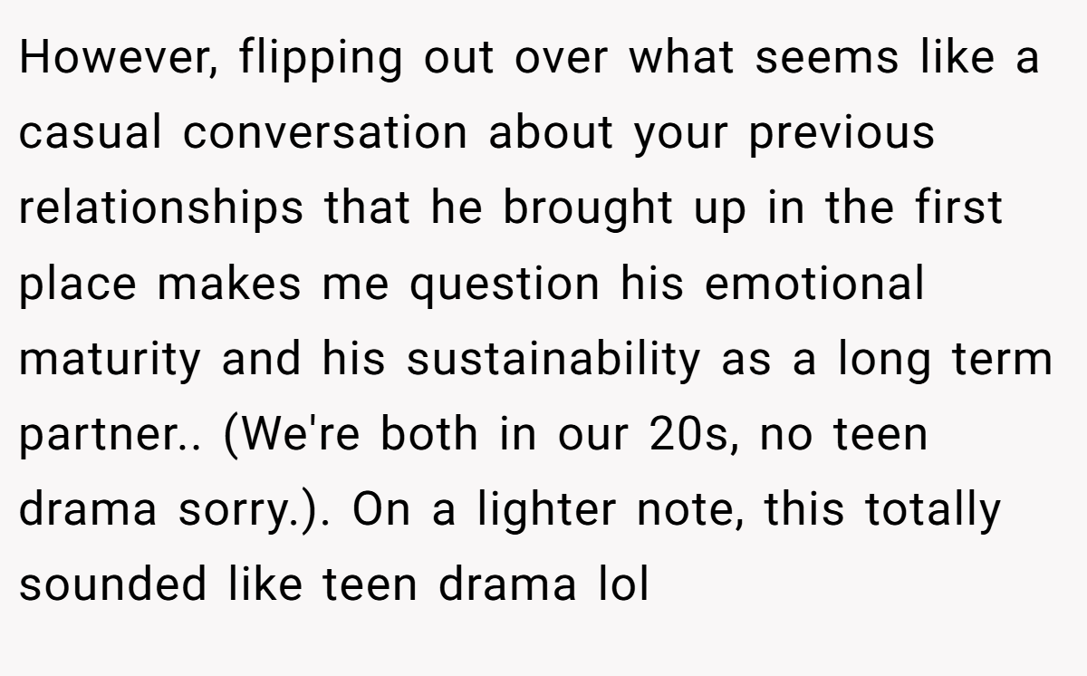 However, flipping out over what seems like a casual conversation about your previous relationships that he brought up in the first place makes me question his emotional maturity and his sustainability as a long term partner.. (We're both in our 20s, no teen drama sorry.). On a lighter note, this totally sounded like teen drama lol