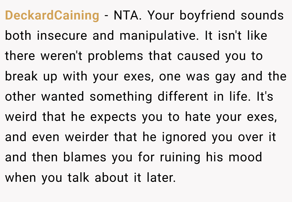 DeckardCaining − NTA. Your boyfriend sounds both insecure and manipulative. It isn't like there weren't problems that caused you to break up with your exes, one was gay and the other wanted something different in life. It's weird that he expects you to hate your exes, and even weirder that he ignored you over it and then blames you for ruining his mood when you talk about it later.