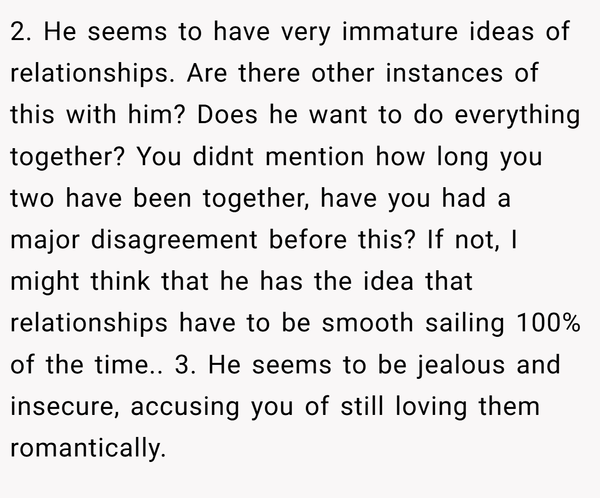 2. He seems to have very immature ideas of relationships. Are there other instances of this with him? Does he want to do everything together? You didnt mention how long you two have been together, have you had a major disagreement before this? If not, I might think that he has the idea that relationships have to be smooth sailing 100% of the time.. 3. He seems to be jealous and insecure, accusing you of still loving them romantically.