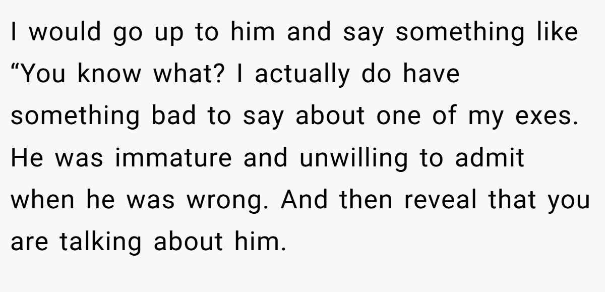 I would go up to him and say something like “You know what? I actually do have something bad to say about one of my exes. He was immature and unwilling to admit when he was wrong. And then reveal that you are talking about him.