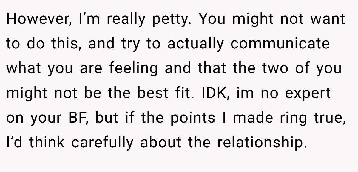 However, I’m really petty. You might not want to do this, and try to actually communicate what you are feeling and that the two of you might not be the best fit. IDK, im no expert on your BF, but if the points I made ring true, I’d think carefully about the relationship.