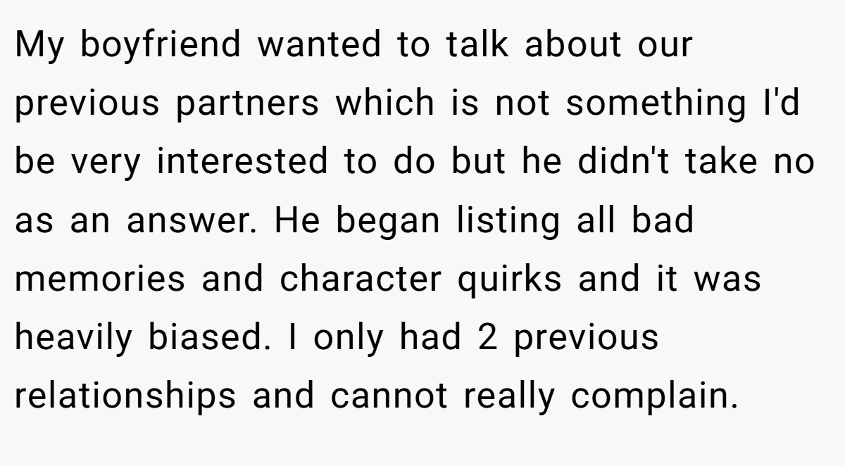 My boyfriend wanted to talk about our previous partners which is not something I'd be very interested to do but he didn't take no as an answer. He began listing all bad memories and character quirks and it was heavily biased. I only had 2 previous relationships and cannot really complain.