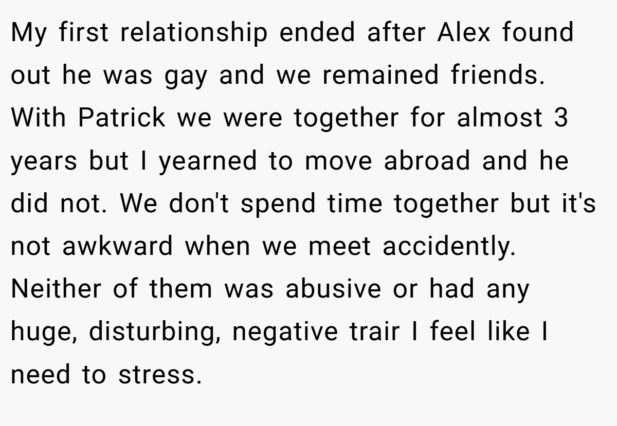 My first relationship ended after Alex found out he was gay and we remained friends. With Patrick we were together for almost 3 years but I yearned to move abroad and he did not. We don't spend time together but it's not awkward when we meet accidently. Neither of them was abusive or had any huge, disturbing, negative trair I feel like I need to stress.