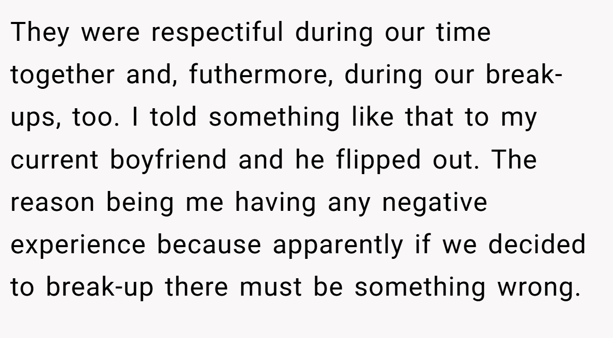They were respectiful during our time together and, futhermore, during our break-ups, too. I told something like that to my current boyfriend and he flipped out. The reason being me having any negative experience because apparently if we decided to break-up there must be something wrong.
