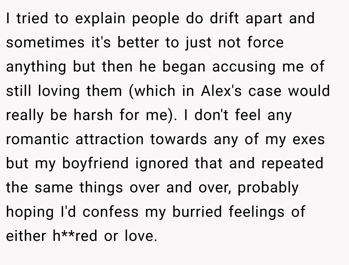 I tried to explain people do drift apart and sometimes it's better to just not force anything but then he began accusing me of still loving them (which in Alex's case would really be harsh for me). I don't feel any romantic attraction towards any of my exes but my boyfriend ignored that and repeated the same things over and over, probably hoping I'd confess my burried feelings of either h**red or love.