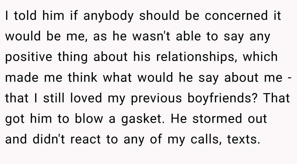 I told him if anybody should be concerned it would be me, as he wasn't able to say any positive thing about his relationships, which made me think what would he say about me - that I still loved my previous boyfriends? That got him to blow a gasket. He stormed out and didn't react to any of my calls, texts.