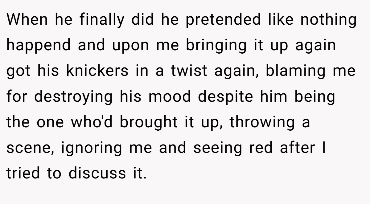 When he finally did he pretended like nothing happend and upon me bringing it up again got his knickers in a twist again, blaming me for destroying his mood despite him being the one who'd brought it up, throwing a scene, ignoring me and seeing red after I tried to discuss it.
