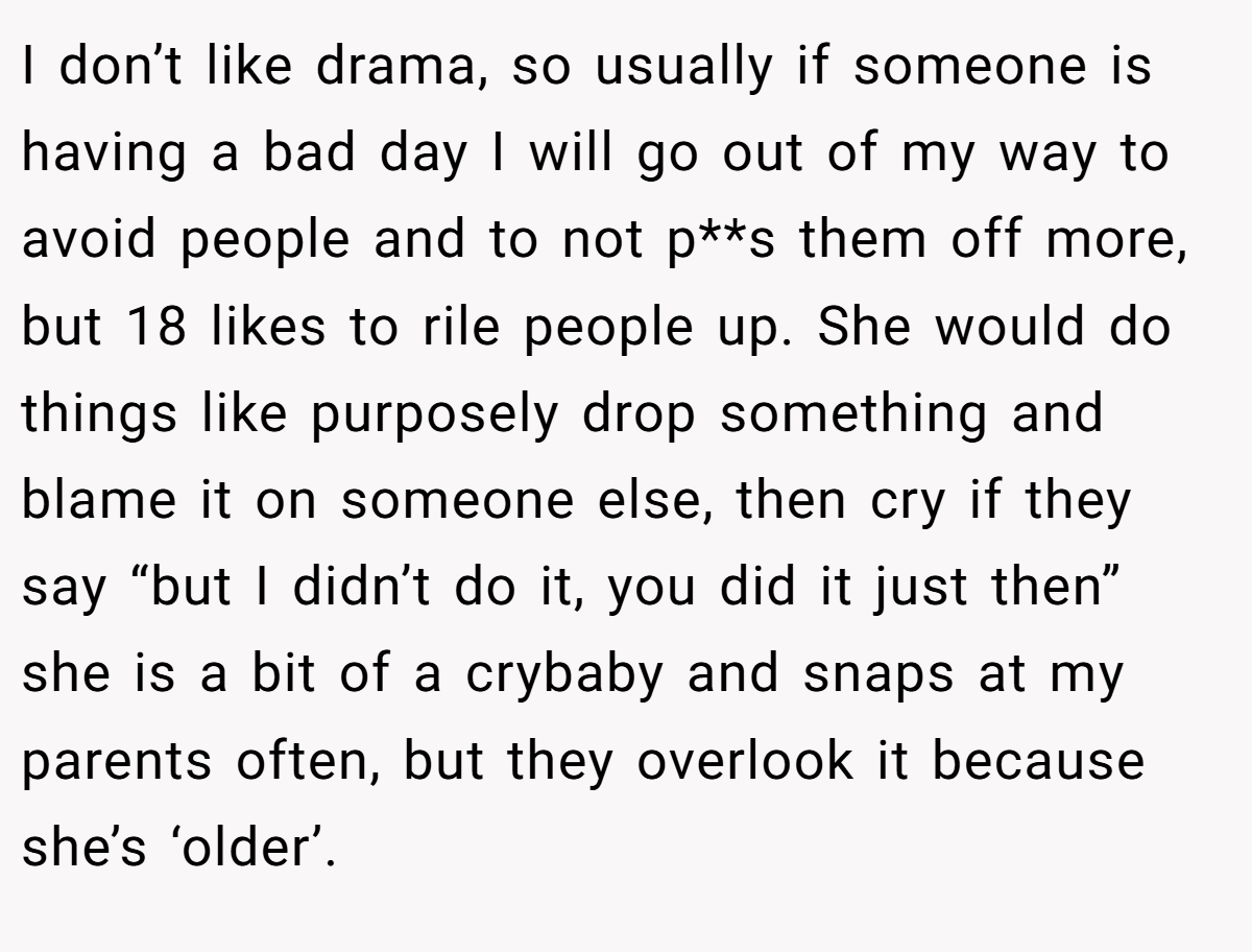 I don’t like drama, so usually if someone is having a bad day I will go out of my way to avoid people and to not p**s them off more, but 18 likes to rile people up. She would do things like purposely drop something and blame it on someone else, then cry if they say “but I didn’t do it, you did it just then” she is a bit of a crybaby and snaps at my parents often, but they overlook it because she’s ‘older’.