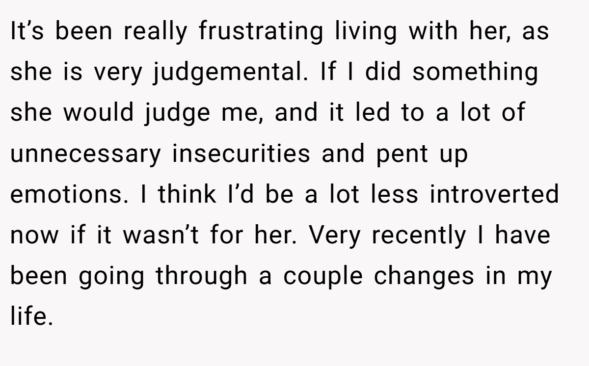 It’s been really frustrating living with her, as she is very judgemental. If I did something she would judge me, and it led to a lot of unnecessary insecurities and pent up emotions. I think I’d be a lot less introverted now if it wasn’t for her. Very recently I have been going through a couple changes in my life.