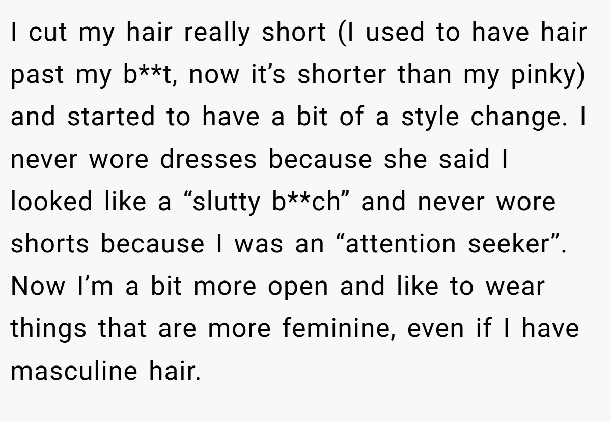 I cut my hair really short (I used to have hair past my b**t, now it’s shorter than my pinky) and started to have a bit of a style change. I never wore dresses because she said I looked like a “slutty b**ch” and never wore shorts because I was an “attention seeker”. Now I’m a bit more open and like to wear things that are more feminine, even if I have masculine hair.