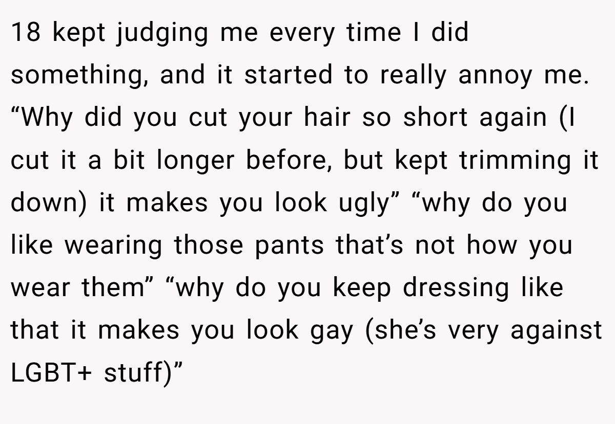 18 kept judging me every time I did something, and it started to really annoy me. “Why did you cut your hair so short again (I cut it a bit longer before, but kept trimming it down) it makes you look ugly” “why do you like wearing those pants that’s not how you wear them” “why do you keep dressing like that it makes you look gay (she’s very against LGBT+ stuff)”