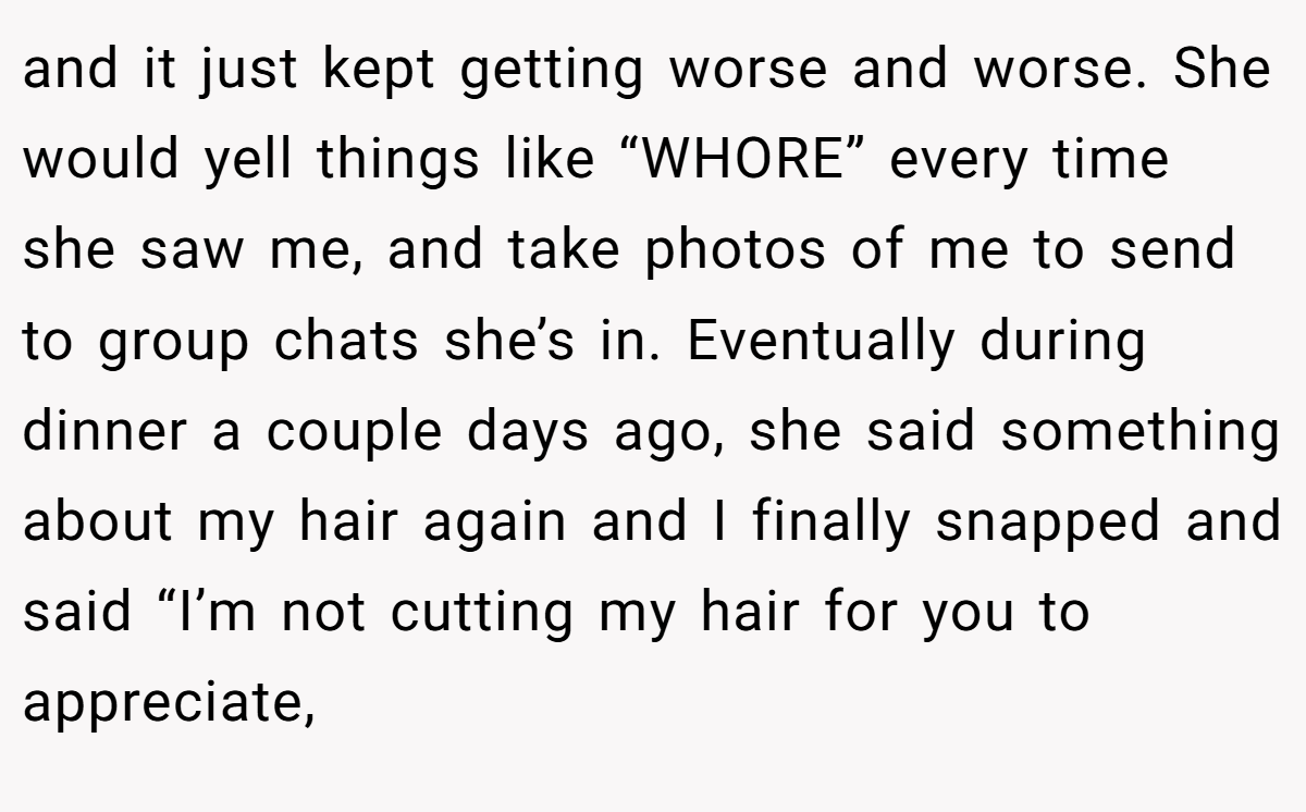 and it just kept getting worse and worse. She would yell things like “WHORE” every time she saw me, and take photos of me to send to group chats she’s in. Eventually during dinner a couple days ago, she said something about my hair again and I finally snapped and said “I’m not cutting my hair for you to appreciate,