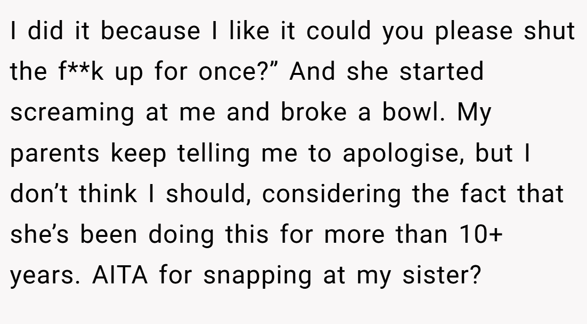 I did it because I like it could you please shut the f**k up for once?” And she started screaming at me and broke a bowl. My parents keep telling me to apologise, but I don’t think I should, considering the fact that she’s been doing this for more than 10+ years. AITA for snapping at my sister?