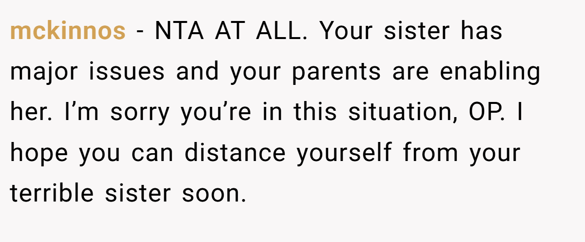 mckinnos - NTA AT ALL. Your sister has major issues and your parents are enabling her. I’m sorry you’re in this situation, OP. I hope you can distance yourself from your terrible sister soon.