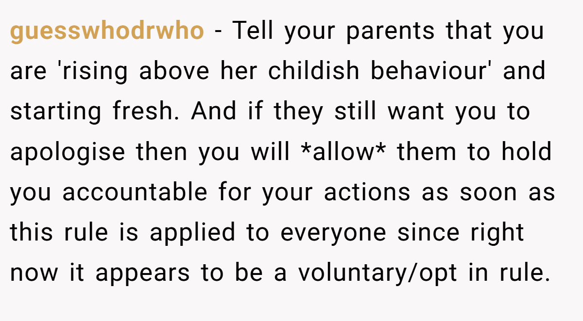 guesswhodrwho - Tell your parents that you are 'rising above her childish behaviour' and starting fresh. And if they still want you to apologise then you will *allow* them to hold you accountable for your actions as soon as this rule is applied to everyone since right now it appears to be a voluntary/opt in rule.