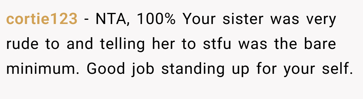 cortie123 - NTA, 100% Your sister was very rude to and telling her to stfu was the bare minimum. Good job standing up for your self.