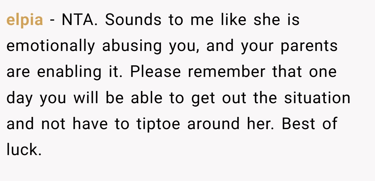 elpia - NTA. Sounds to me like she is emotionally abusing you, and your parents are enabling it. Please remember that one day you will be able to get out the situation and not have to tiptoe around her. Best of luck.